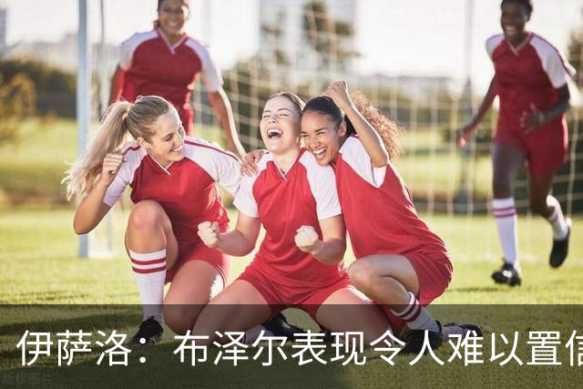 伊萨洛：布泽尔表现令人难以置信 19岁在NBA打球是最好的成长环境