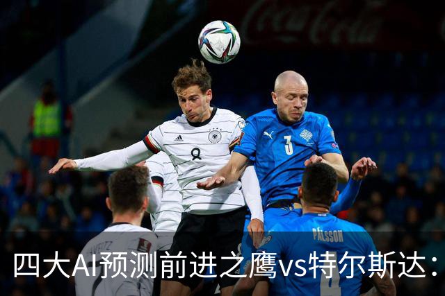 四大AI预测前进之鹰vs特尔斯达：四家一致看主胜，千问猜3比1