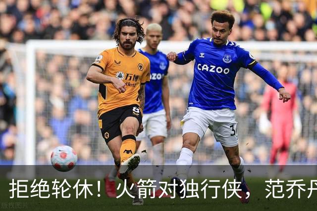 拒绝轮休！火箭对独行侠，范乔丹出战，斗雷霆再歇？乌度卡太自信
