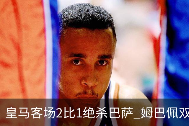 皇马客场2比1绝杀巴萨 姆巴佩双响终结九连胜