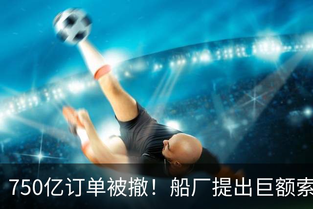 750亿订单被撤！船厂提出巨额索赔